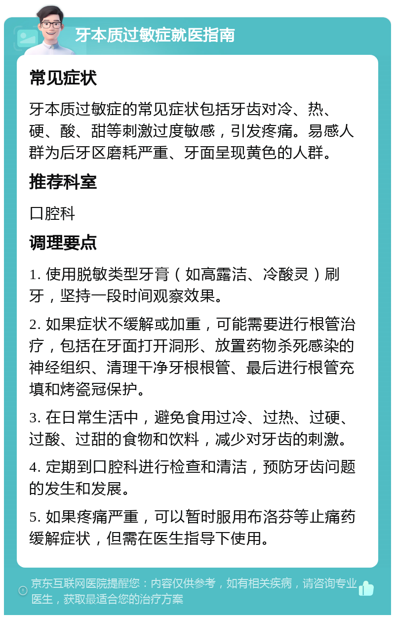 牙本质过敏症就医指南 常见症状 牙本质过敏症的常见症状包括牙齿对冷、热、硬、酸、甜等刺激过度敏感，引发疼痛。易感人群为后牙区磨耗严重、牙面呈现黄色的人群。 推荐科室 口腔科 调理要点 1. 使用脱敏类型牙膏（如高露洁、冷酸灵）刷牙，坚持一段时间观察效果。 2. 如果症状不缓解或加重，可能需要进行根管治疗，包括在牙面打开洞形、放置药物杀死感染的神经组织、清理干净牙根根管、最后进行根管充填和烤瓷冠保护。 3. 在日常生活中，避免食用过冷、过热、过硬、过酸、过甜的食物和饮料，减少对牙齿的刺激。 4. 定期到口腔科进行检查和清洁，预防牙齿问题的发生和发展。 5. 如果疼痛严重，可以暂时服用布洛芬等止痛药缓解症状，但需在医生指导下使用。