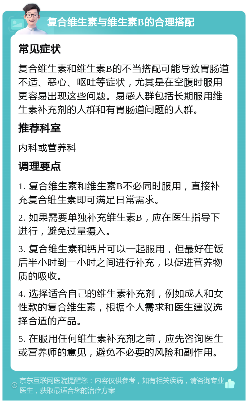 复合维生素与维生素B的合理搭配 常见症状 复合维生素和维生素B的不当搭配可能导致胃肠道不适、恶心、呕吐等症状，尤其是在空腹时服用更容易出现这些问题。易感人群包括长期服用维生素补充剂的人群和有胃肠道问题的人群。 推荐科室 内科或营养科 调理要点 1. 复合维生素和维生素B不必同时服用，直接补充复合维生素即可满足日常需求。 2. 如果需要单独补充维生素B，应在医生指导下进行，避免过量摄入。 3. 复合维生素和钙片可以一起服用，但最好在饭后半小时到一小时之间进行补充，以促进营养物质的吸收。 4. 选择适合自己的维生素补充剂，例如成人和女性款的复合维生素，根据个人需求和医生建议选择合适的产品。 5. 在服用任何维生素补充剂之前，应先咨询医生或营养师的意见，避免不必要的风险和副作用。