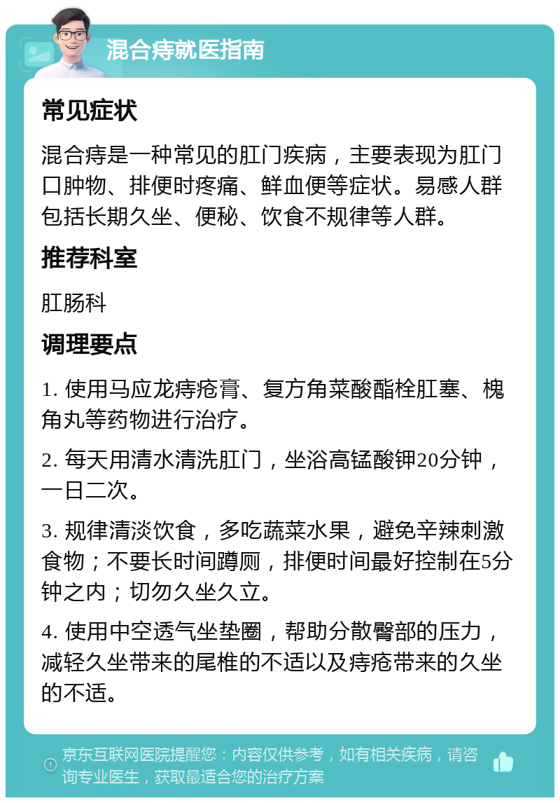 混合痔就医指南 常见症状 混合痔是一种常见的肛门疾病，主要表现为肛门口肿物、排便时疼痛、鲜血便等症状。易感人群包括长期久坐、便秘、饮食不规律等人群。 推荐科室 肛肠科 调理要点 1. 使用马应龙痔疮膏、复方角菜酸酯栓肛塞、槐角丸等药物进行治疗。 2. 每天用清水清洗肛门，坐浴高锰酸钾20分钟，一日二次。 3. 规律清淡饮食，多吃蔬菜水果，避免辛辣刺激食物；不要长时间蹲厕，排便时间最好控制在5分钟之内；切勿久坐久立。 4. 使用中空透气坐垫圈，帮助分散臀部的压力，减轻久坐带来的尾椎的不适以及痔疮带来的久坐的不适。