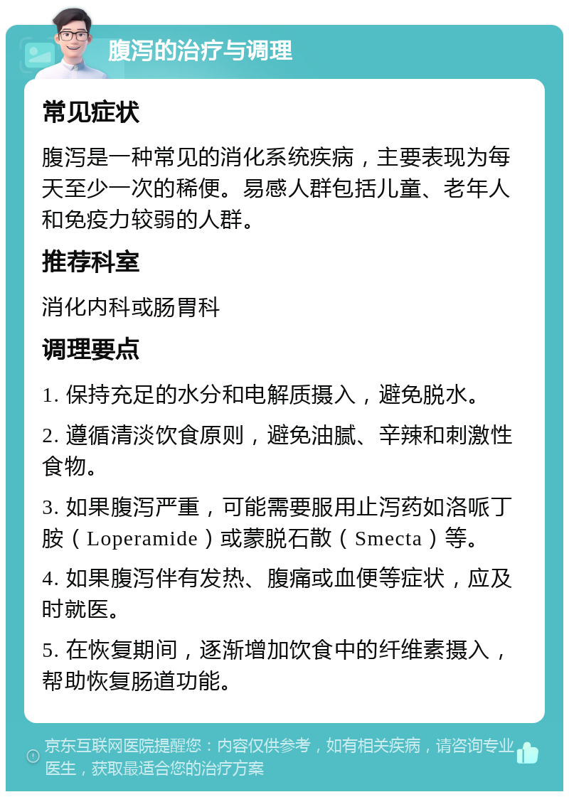 腹泻的治疗与调理 常见症状 腹泻是一种常见的消化系统疾病，主要表现为每天至少一次的稀便。易感人群包括儿童、老年人和免疫力较弱的人群。 推荐科室 消化内科或肠胃科 调理要点 1. 保持充足的水分和电解质摄入，避免脱水。 2. 遵循清淡饮食原则，避免油腻、辛辣和刺激性食物。 3. 如果腹泻严重，可能需要服用止泻药如洛哌丁胺（Loperamide）或蒙脱石散（Smecta）等。 4. 如果腹泻伴有发热、腹痛或血便等症状，应及时就医。 5. 在恢复期间，逐渐增加饮食中的纤维素摄入，帮助恢复肠道功能。