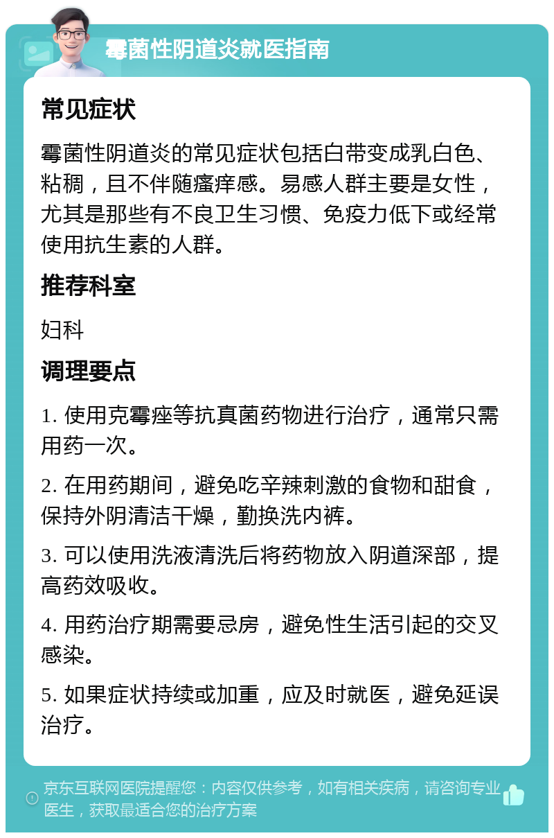 霉菌性阴道炎就医指南 常见症状 霉菌性阴道炎的常见症状包括白带变成乳白色、粘稠，且不伴随瘙痒感。易感人群主要是女性，尤其是那些有不良卫生习惯、免疫力低下或经常使用抗生素的人群。 推荐科室 妇科 调理要点 1. 使用克霉痤等抗真菌药物进行治疗，通常只需用药一次。 2. 在用药期间，避免吃辛辣刺激的食物和甜食，保持外阴清洁干燥，勤换洗内裤。 3. 可以使用洗液清洗后将药物放入阴道深部，提高药效吸收。 4. 用药治疗期需要忌房，避免性生活引起的交叉感染。 5. 如果症状持续或加重，应及时就医，避免延误治疗。