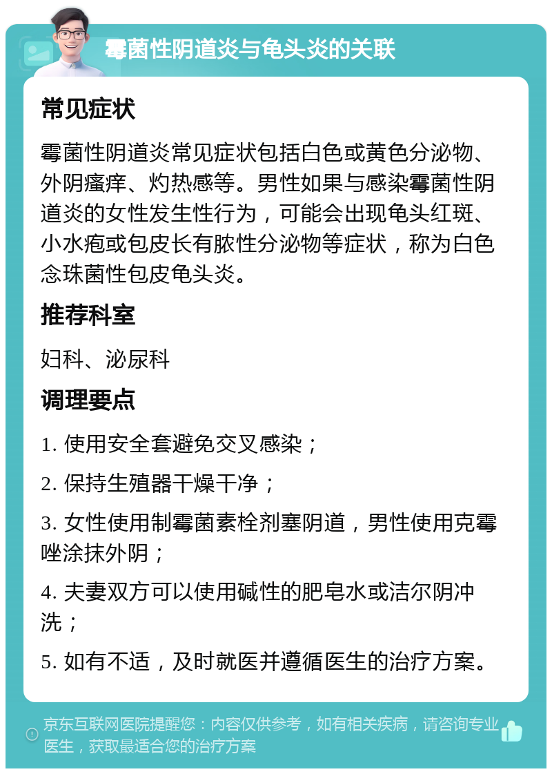 霉菌性阴道炎与龟头炎的关联 常见症状 霉菌性阴道炎常见症状包括白色或黄色分泌物、外阴瘙痒、灼热感等。男性如果与感染霉菌性阴道炎的女性发生性行为，可能会出现龟头红斑、小水疱或包皮长有脓性分泌物等症状，称为白色念珠菌性包皮龟头炎。 推荐科室 妇科、泌尿科 调理要点 1. 使用安全套避免交叉感染； 2. 保持生殖器干燥干净； 3. 女性使用制霉菌素栓剂塞阴道，男性使用克霉唑涂抹外阴； 4. 夫妻双方可以使用碱性的肥皂水或洁尔阴冲洗； 5. 如有不适，及时就医并遵循医生的治疗方案。