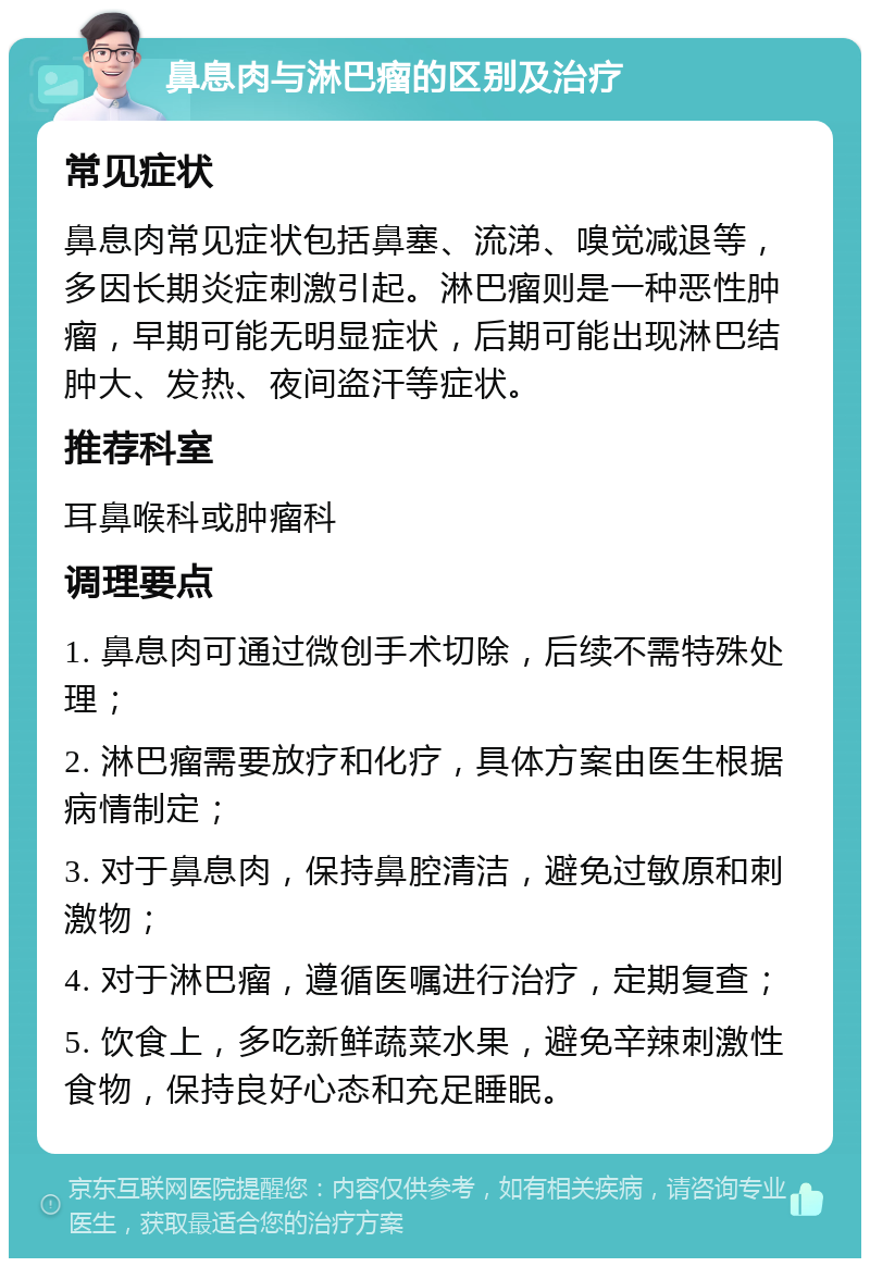 鼻息肉与淋巴瘤的区别及治疗 常见症状 鼻息肉常见症状包括鼻塞、流涕、嗅觉减退等，多因长期炎症刺激引起。淋巴瘤则是一种恶性肿瘤，早期可能无明显症状，后期可能出现淋巴结肿大、发热、夜间盗汗等症状。 推荐科室 耳鼻喉科或肿瘤科 调理要点 1. 鼻息肉可通过微创手术切除，后续不需特殊处理； 2. 淋巴瘤需要放疗和化疗，具体方案由医生根据病情制定； 3. 对于鼻息肉，保持鼻腔清洁，避免过敏原和刺激物； 4. 对于淋巴瘤，遵循医嘱进行治疗，定期复查； 5. 饮食上，多吃新鲜蔬菜水果，避免辛辣刺激性食物，保持良好心态和充足睡眠。