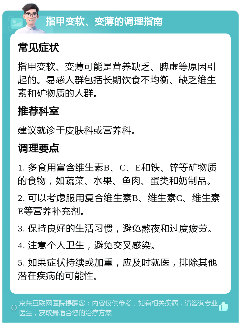 指甲变软、变薄的调理指南 常见症状 指甲变软、变薄可能是营养缺乏、脾虚等原因引起的。易感人群包括长期饮食不均衡、缺乏维生素和矿物质的人群。 推荐科室 建议就诊于皮肤科或营养科。 调理要点 1. 多食用富含维生素B、C、E和铁、锌等矿物质的食物，如蔬菜、水果、鱼肉、蛋类和奶制品。 2. 可以考虑服用复合维生素B、维生素C、维生素E等营养补充剂。 3. 保持良好的生活习惯，避免熬夜和过度疲劳。 4. 注意个人卫生，避免交叉感染。 5. 如果症状持续或加重，应及时就医，排除其他潜在疾病的可能性。