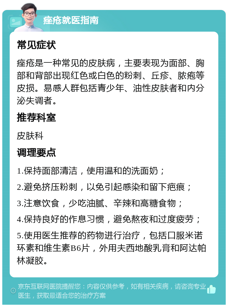 痤疮就医指南 常见症状 痤疮是一种常见的皮肤病，主要表现为面部、胸部和背部出现红色或白色的粉刺、丘疹、脓疱等皮损。易感人群包括青少年、油性皮肤者和内分泌失调者。 推荐科室 皮肤科 调理要点 1.保持面部清洁，使用温和的洗面奶； 2.避免挤压粉刺，以免引起感染和留下疤痕； 3.注意饮食，少吃油腻、辛辣和高糖食物； 4.保持良好的作息习惯，避免熬夜和过度疲劳； 5.使用医生推荐的药物进行治疗，包括口服米诺环素和维生素B6片，外用夫西地酸乳膏和阿达帕林凝胶。