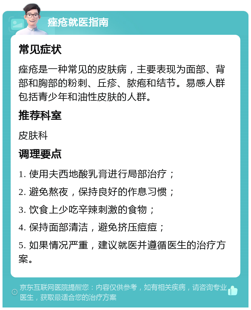 痤疮就医指南 常见症状 痤疮是一种常见的皮肤病，主要表现为面部、背部和胸部的粉刺、丘疹、脓疱和结节。易感人群包括青少年和油性皮肤的人群。 推荐科室 皮肤科 调理要点 1. 使用夫西地酸乳膏进行局部治疗； 2. 避免熬夜，保持良好的作息习惯； 3. 饮食上少吃辛辣刺激的食物； 4. 保持面部清洁，避免挤压痘痘； 5. 如果情况严重，建议就医并遵循医生的治疗方案。