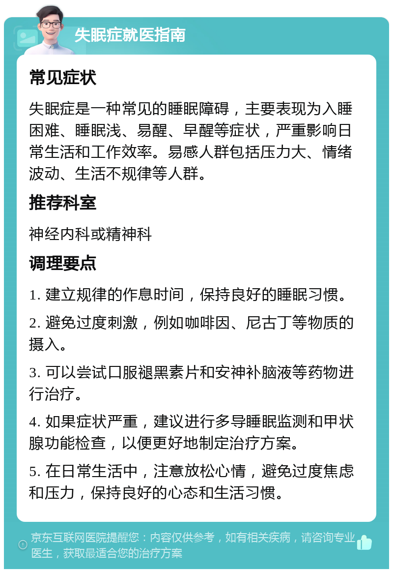 失眠症就医指南 常见症状 失眠症是一种常见的睡眠障碍，主要表现为入睡困难、睡眠浅、易醒、早醒等症状，严重影响日常生活和工作效率。易感人群包括压力大、情绪波动、生活不规律等人群。 推荐科室 神经内科或精神科 调理要点 1. 建立规律的作息时间，保持良好的睡眠习惯。 2. 避免过度刺激，例如咖啡因、尼古丁等物质的摄入。 3. 可以尝试口服褪黑素片和安神补脑液等药物进行治疗。 4. 如果症状严重，建议进行多导睡眠监测和甲状腺功能检查，以便更好地制定治疗方案。 5. 在日常生活中，注意放松心情，避免过度焦虑和压力，保持良好的心态和生活习惯。