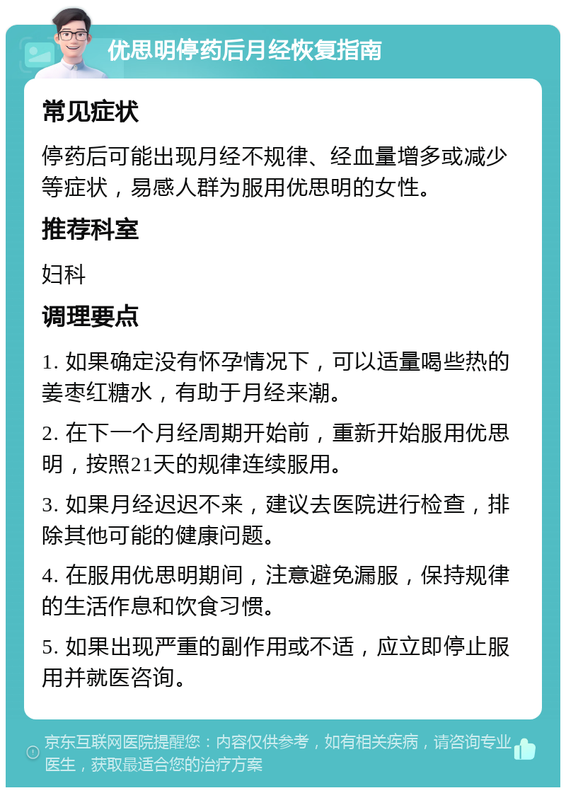 优思明停药后月经恢复指南 常见症状 停药后可能出现月经不规律、经血量增多或减少等症状，易感人群为服用优思明的女性。 推荐科室 妇科 调理要点 1. 如果确定没有怀孕情况下，可以适量喝些热的姜枣红糖水，有助于月经来潮。 2. 在下一个月经周期开始前，重新开始服用优思明，按照21天的规律连续服用。 3. 如果月经迟迟不来，建议去医院进行检查，排除其他可能的健康问题。 4. 在服用优思明期间，注意避免漏服，保持规律的生活作息和饮食习惯。 5. 如果出现严重的副作用或不适，应立即停止服用并就医咨询。