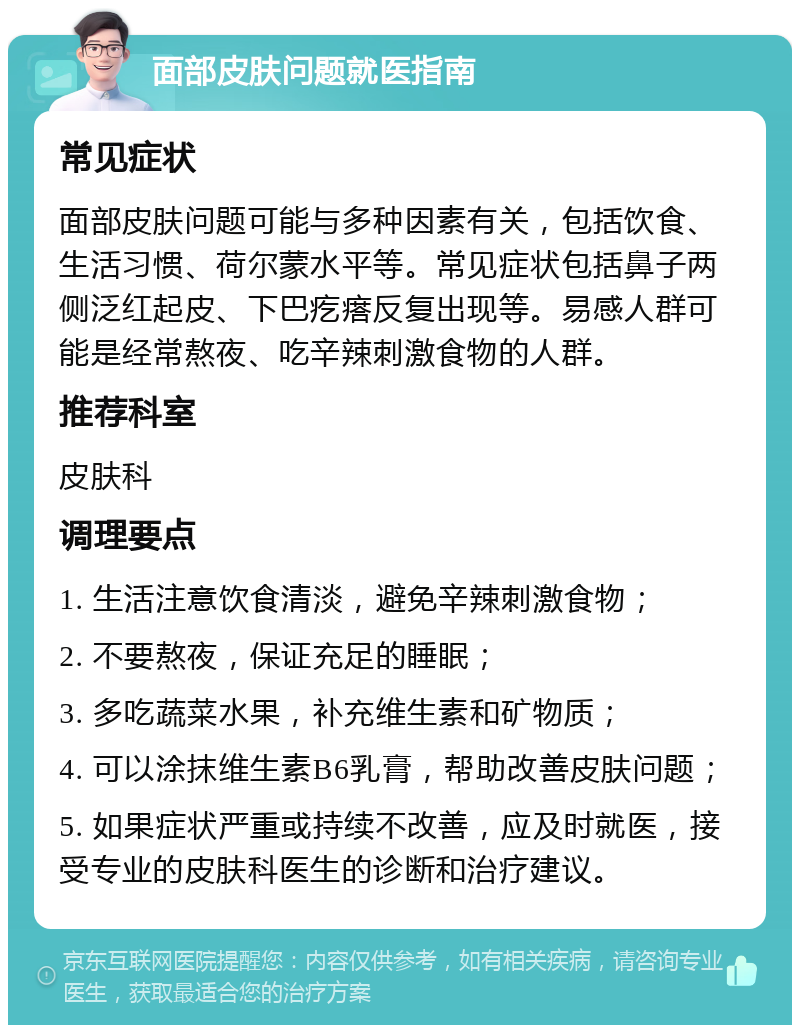 面部皮肤问题就医指南 常见症状 面部皮肤问题可能与多种因素有关，包括饮食、生活习惯、荷尔蒙水平等。常见症状包括鼻子两侧泛红起皮、下巴疙瘩反复出现等。易感人群可能是经常熬夜、吃辛辣刺激食物的人群。 推荐科室 皮肤科 调理要点 1. 生活注意饮食清淡，避免辛辣刺激食物； 2. 不要熬夜，保证充足的睡眠； 3. 多吃蔬菜水果，补充维生素和矿物质； 4. 可以涂抹维生素B6乳膏，帮助改善皮肤问题； 5. 如果症状严重或持续不改善，应及时就医，接受专业的皮肤科医生的诊断和治疗建议。