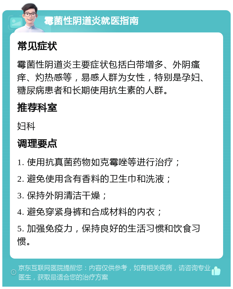 霉菌性阴道炎就医指南 常见症状 霉菌性阴道炎主要症状包括白带增多、外阴瘙痒、灼热感等，易感人群为女性，特别是孕妇、糖尿病患者和长期使用抗生素的人群。 推荐科室 妇科 调理要点 1. 使用抗真菌药物如克霉唑等进行治疗； 2. 避免使用含有香料的卫生巾和洗液； 3. 保持外阴清洁干燥； 4. 避免穿紧身裤和合成材料的内衣； 5. 加强免疫力，保持良好的生活习惯和饮食习惯。