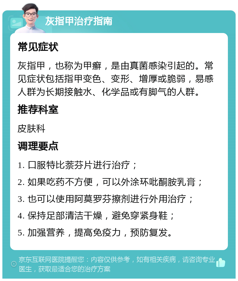 灰指甲治疗指南 常见症状 灰指甲，也称为甲癣，是由真菌感染引起的。常见症状包括指甲变色、变形、增厚或脆弱，易感人群为长期接触水、化学品或有脚气的人群。 推荐科室 皮肤科 调理要点 1. 口服特比萘芬片进行治疗； 2. 如果吃药不方便，可以外涂环吡酮胺乳膏； 3. 也可以使用阿莫罗芬擦剂进行外用治疗； 4. 保持足部清洁干燥，避免穿紧身鞋； 5. 加强营养，提高免疫力，预防复发。