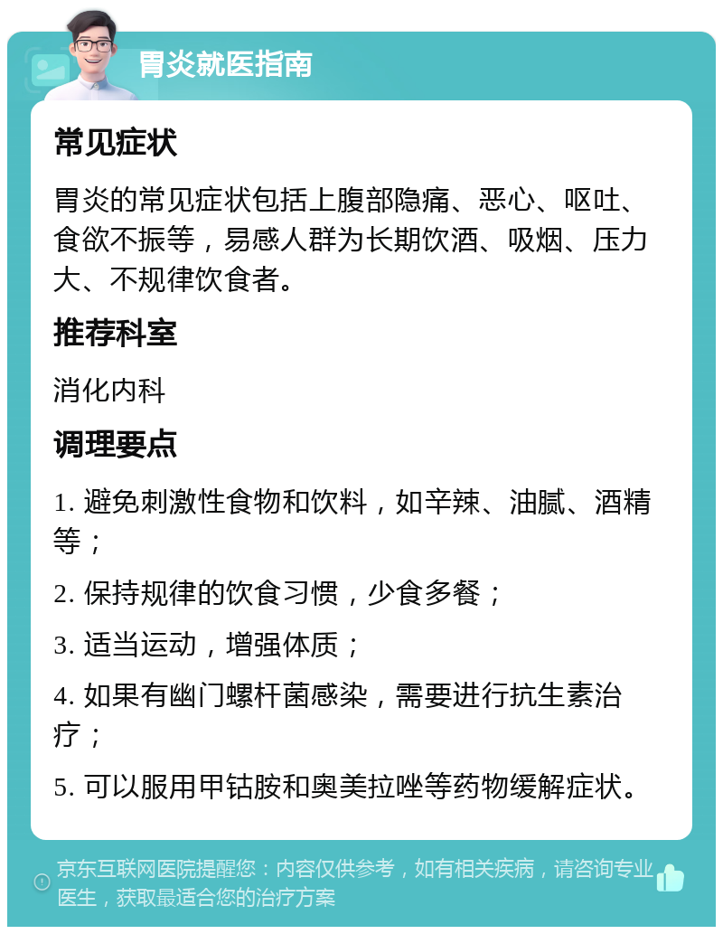 胃炎就医指南 常见症状 胃炎的常见症状包括上腹部隐痛、恶心、呕吐、食欲不振等，易感人群为长期饮酒、吸烟、压力大、不规律饮食者。 推荐科室 消化内科 调理要点 1. 避免刺激性食物和饮料，如辛辣、油腻、酒精等； 2. 保持规律的饮食习惯，少食多餐； 3. 适当运动，增强体质； 4. 如果有幽门螺杆菌感染，需要进行抗生素治疗； 5. 可以服用甲钴胺和奥美拉唑等药物缓解症状。