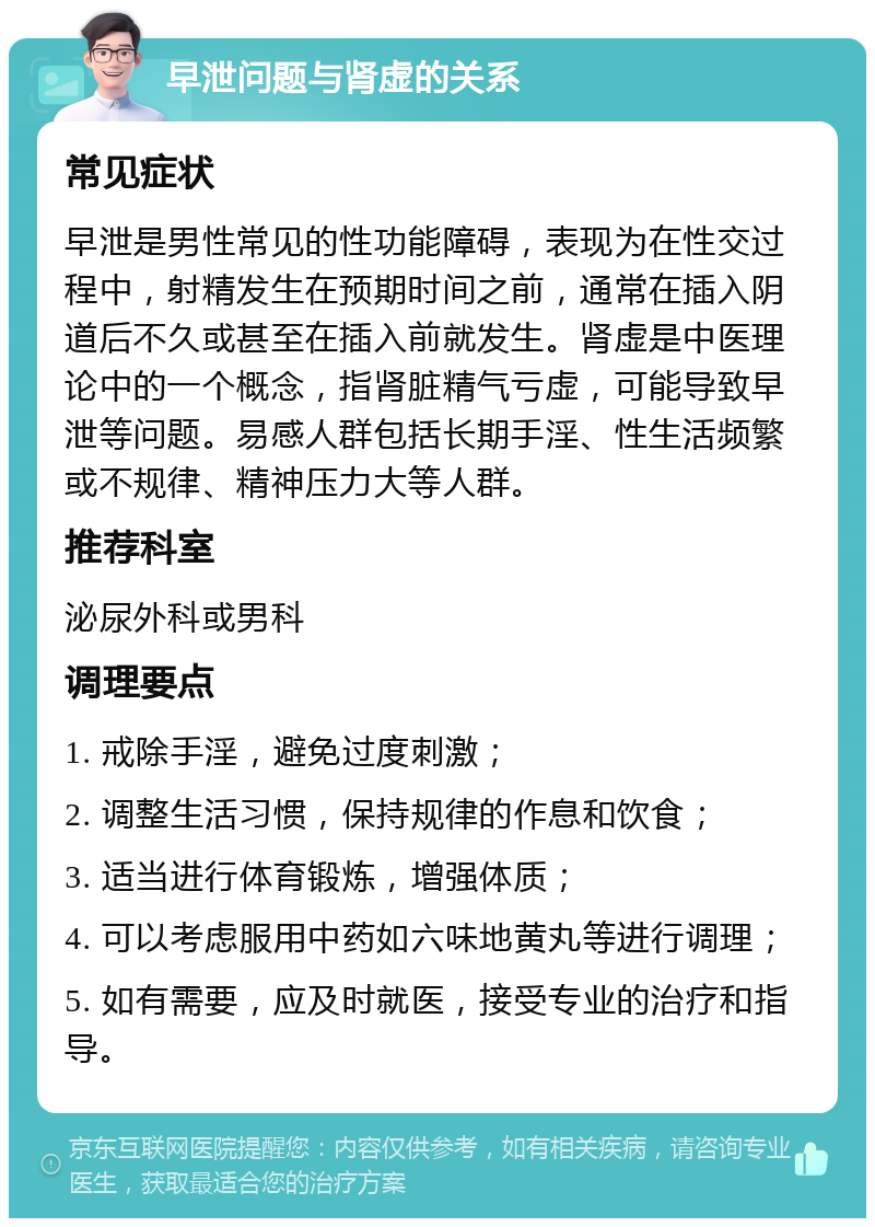 早泄问题与肾虚的关系 常见症状 早泄是男性常见的性功能障碍，表现为在性交过程中，射精发生在预期时间之前，通常在插入阴道后不久或甚至在插入前就发生。肾虚是中医理论中的一个概念，指肾脏精气亏虚，可能导致早泄等问题。易感人群包括长期手淫、性生活频繁或不规律、精神压力大等人群。 推荐科室 泌尿外科或男科 调理要点 1. 戒除手淫，避免过度刺激； 2. 调整生活习惯，保持规律的作息和饮食； 3. 适当进行体育锻炼，增强体质； 4. 可以考虑服用中药如六味地黄丸等进行调理； 5. 如有需要，应及时就医，接受专业的治疗和指导。