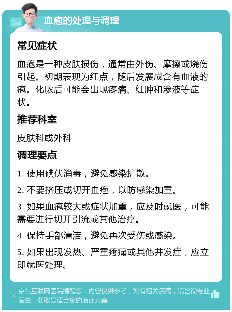 血疱的处理与调理 常见症状 血疱是一种皮肤损伤，通常由外伤、摩擦或烧伤引起。初期表现为红点，随后发展成含有血液的疱。化脓后可能会出现疼痛、红肿和渗液等症状。 推荐科室 皮肤科或外科 调理要点 1. 使用碘伏消毒，避免感染扩散。 2. 不要挤压或切开血疱，以防感染加重。 3. 如果血疱较大或症状加重，应及时就医，可能需要进行切开引流或其他治疗。 4. 保持手部清洁，避免再次受伤或感染。 5. 如果出现发热、严重疼痛或其他并发症，应立即就医处理。