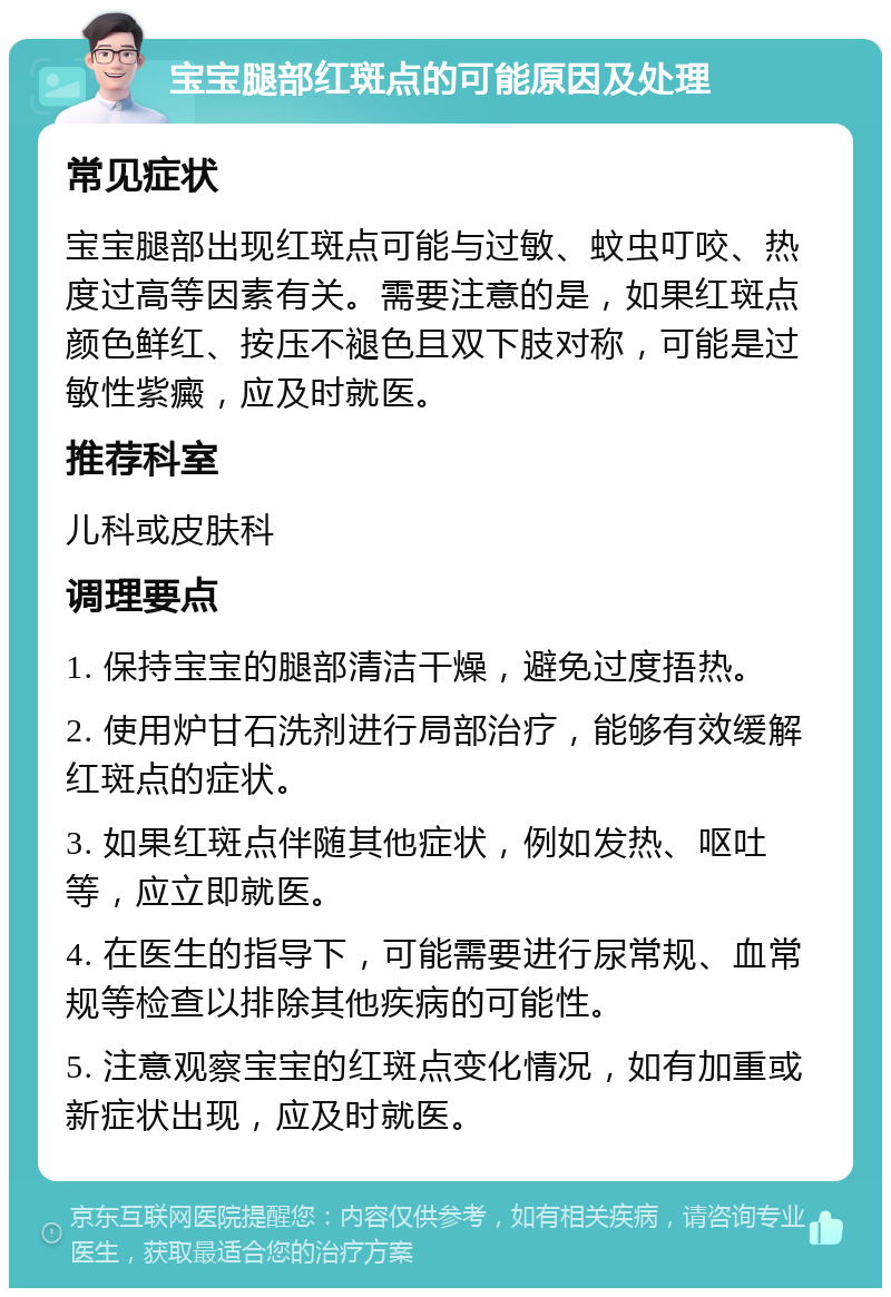 宝宝腿部红斑点的可能原因及处理 常见症状 宝宝腿部出现红斑点可能与过敏、蚊虫叮咬、热度过高等因素有关。需要注意的是，如果红斑点颜色鲜红、按压不褪色且双下肢对称，可能是过敏性紫癜，应及时就医。 推荐科室 儿科或皮肤科 调理要点 1. 保持宝宝的腿部清洁干燥，避免过度捂热。 2. 使用炉甘石洗剂进行局部治疗，能够有效缓解红斑点的症状。 3. 如果红斑点伴随其他症状，例如发热、呕吐等，应立即就医。 4. 在医生的指导下，可能需要进行尿常规、血常规等检查以排除其他疾病的可能性。 5. 注意观察宝宝的红斑点变化情况，如有加重或新症状出现，应及时就医。