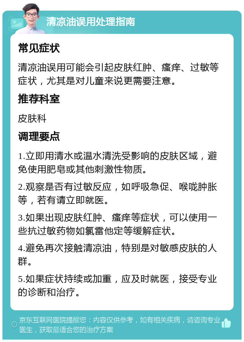 清凉油误用处理指南 常见症状 清凉油误用可能会引起皮肤红肿、瘙痒、过敏等症状，尤其是对儿童来说更需要注意。 推荐科室 皮肤科 调理要点 1.立即用清水或温水清洗受影响的皮肤区域，避免使用肥皂或其他刺激性物质。 2.观察是否有过敏反应，如呼吸急促、喉咙肿胀等，若有请立即就医。 3.如果出现皮肤红肿、瘙痒等症状，可以使用一些抗过敏药物如氯雷他定等缓解症状。 4.避免再次接触清凉油，特别是对敏感皮肤的人群。 5.如果症状持续或加重，应及时就医，接受专业的诊断和治疗。