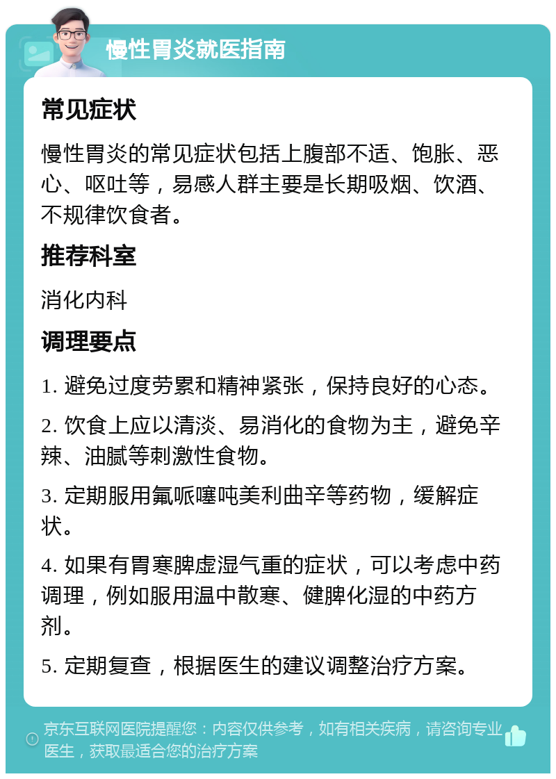 慢性胃炎就医指南 常见症状 慢性胃炎的常见症状包括上腹部不适、饱胀、恶心、呕吐等，易感人群主要是长期吸烟、饮酒、不规律饮食者。 推荐科室 消化内科 调理要点 1. 避免过度劳累和精神紧张，保持良好的心态。 2. 饮食上应以清淡、易消化的食物为主，避免辛辣、油腻等刺激性食物。 3. 定期服用氟哌噻吨美利曲辛等药物，缓解症状。 4. 如果有胃寒脾虚湿气重的症状，可以考虑中药调理，例如服用温中散寒、健脾化湿的中药方剂。 5. 定期复查，根据医生的建议调整治疗方案。