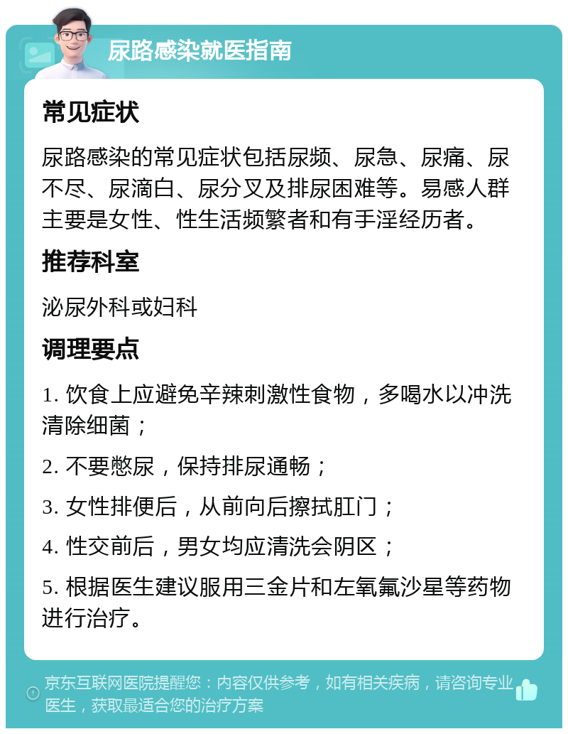 尿路感染就医指南 常见症状 尿路感染的常见症状包括尿频、尿急、尿痛、尿不尽、尿滴白、尿分叉及排尿困难等。易感人群主要是女性、性生活频繁者和有手淫经历者。 推荐科室 泌尿外科或妇科 调理要点 1. 饮食上应避免辛辣刺激性食物，多喝水以冲洗清除细菌； 2. 不要憋尿，保持排尿通畅； 3. 女性排便后，从前向后擦拭肛门； 4. 性交前后，男女均应清洗会阴区； 5. 根据医生建议服用三金片和左氧氟沙星等药物进行治疗。