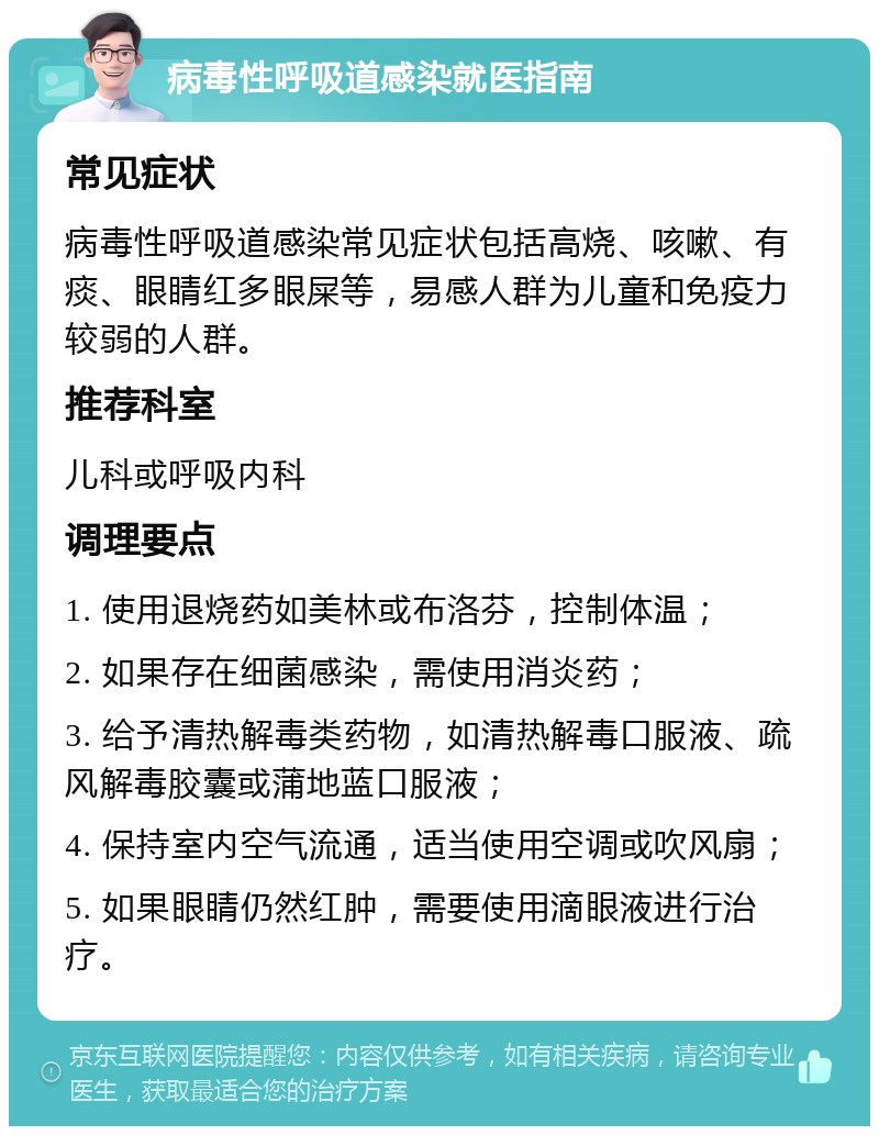 病毒性呼吸道感染就医指南 常见症状 病毒性呼吸道感染常见症状包括高烧、咳嗽、有痰、眼睛红多眼屎等，易感人群为儿童和免疫力较弱的人群。 推荐科室 儿科或呼吸内科 调理要点 1. 使用退烧药如美林或布洛芬，控制体温； 2. 如果存在细菌感染，需使用消炎药； 3. 给予清热解毒类药物，如清热解毒口服液、疏风解毒胶囊或蒲地蓝口服液； 4. 保持室内空气流通，适当使用空调或吹风扇； 5. 如果眼睛仍然红肿，需要使用滴眼液进行治疗。