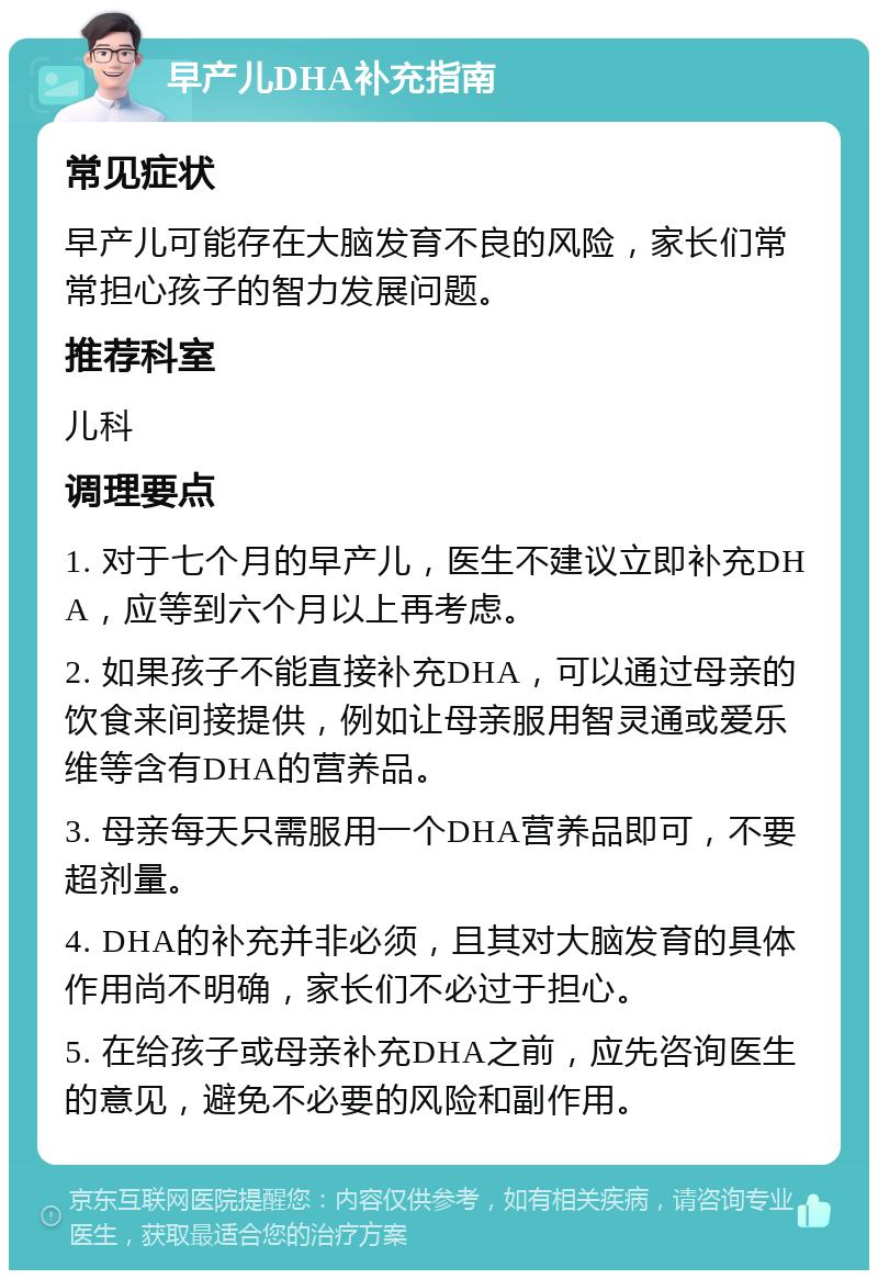 早产儿DHA补充指南 常见症状 早产儿可能存在大脑发育不良的风险，家长们常常担心孩子的智力发展问题。 推荐科室 儿科 调理要点 1. 对于七个月的早产儿，医生不建议立即补充DHA，应等到六个月以上再考虑。 2. 如果孩子不能直接补充DHA，可以通过母亲的饮食来间接提供，例如让母亲服用智灵通或爱乐维等含有DHA的营养品。 3. 母亲每天只需服用一个DHA营养品即可，不要超剂量。 4. DHA的补充并非必须，且其对大脑发育的具体作用尚不明确，家长们不必过于担心。 5. 在给孩子或母亲补充DHA之前，应先咨询医生的意见，避免不必要的风险和副作用。