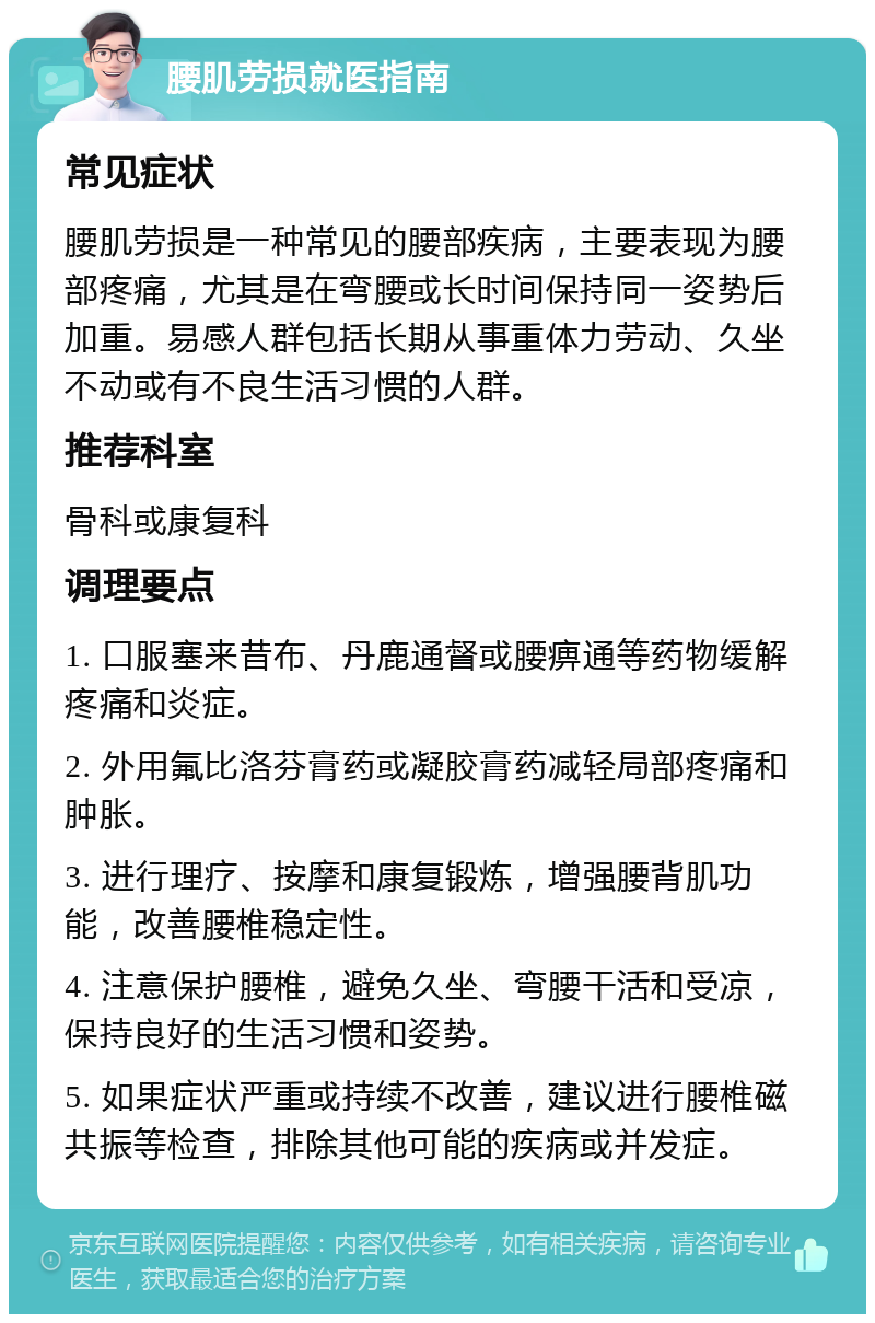 腰肌劳损就医指南 常见症状 腰肌劳损是一种常见的腰部疾病，主要表现为腰部疼痛，尤其是在弯腰或长时间保持同一姿势后加重。易感人群包括长期从事重体力劳动、久坐不动或有不良生活习惯的人群。 推荐科室 骨科或康复科 调理要点 1. 口服塞来昔布、丹鹿通督或腰痹通等药物缓解疼痛和炎症。 2. 外用氟比洛芬膏药或凝胶膏药减轻局部疼痛和肿胀。 3. 进行理疗、按摩和康复锻炼，增强腰背肌功能，改善腰椎稳定性。 4. 注意保护腰椎，避免久坐、弯腰干活和受凉，保持良好的生活习惯和姿势。 5. 如果症状严重或持续不改善，建议进行腰椎磁共振等检查，排除其他可能的疾病或并发症。