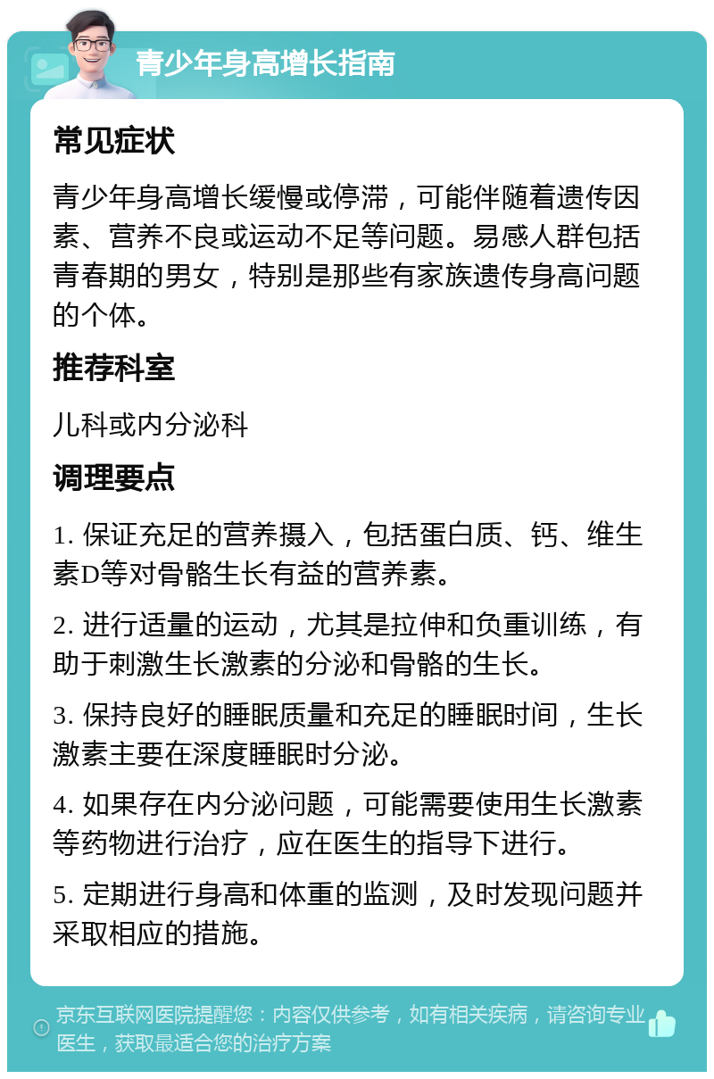 青少年身高增长指南 常见症状 青少年身高增长缓慢或停滞，可能伴随着遗传因素、营养不良或运动不足等问题。易感人群包括青春期的男女，特别是那些有家族遗传身高问题的个体。 推荐科室 儿科或内分泌科 调理要点 1. 保证充足的营养摄入，包括蛋白质、钙、维生素D等对骨骼生长有益的营养素。 2. 进行适量的运动，尤其是拉伸和负重训练，有助于刺激生长激素的分泌和骨骼的生长。 3. 保持良好的睡眠质量和充足的睡眠时间，生长激素主要在深度睡眠时分泌。 4. 如果存在内分泌问题，可能需要使用生长激素等药物进行治疗，应在医生的指导下进行。 5. 定期进行身高和体重的监测，及时发现问题并采取相应的措施。