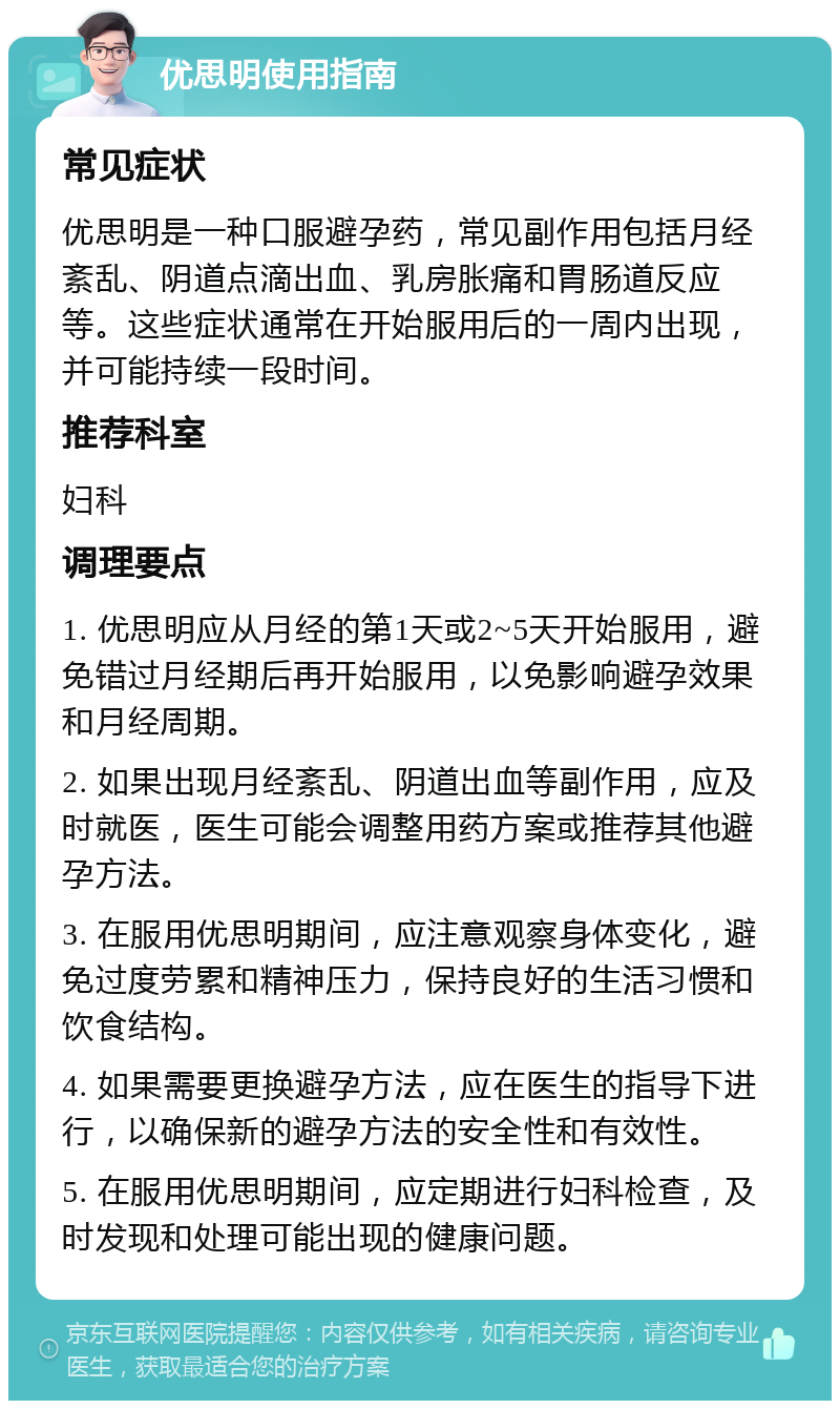 优思明使用指南 常见症状 优思明是一种口服避孕药，常见副作用包括月经紊乱、阴道点滴出血、乳房胀痛和胃肠道反应等。这些症状通常在开始服用后的一周内出现，并可能持续一段时间。 推荐科室 妇科 调理要点 1. 优思明应从月经的第1天或2~5天开始服用，避免错过月经期后再开始服用，以免影响避孕效果和月经周期。 2. 如果出现月经紊乱、阴道出血等副作用，应及时就医，医生可能会调整用药方案或推荐其他避孕方法。 3. 在服用优思明期间，应注意观察身体变化，避免过度劳累和精神压力，保持良好的生活习惯和饮食结构。 4. 如果需要更换避孕方法，应在医生的指导下进行，以确保新的避孕方法的安全性和有效性。 5. 在服用优思明期间，应定期进行妇科检查，及时发现和处理可能出现的健康问题。