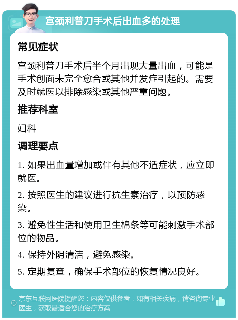 宫颈利普刀手术后出血多的处理 常见症状 宫颈利普刀手术后半个月出现大量出血，可能是手术创面未完全愈合或其他并发症引起的。需要及时就医以排除感染或其他严重问题。 推荐科室 妇科 调理要点 1. 如果出血量增加或伴有其他不适症状，应立即就医。 2. 按照医生的建议进行抗生素治疗，以预防感染。 3. 避免性生活和使用卫生棉条等可能刺激手术部位的物品。 4. 保持外阴清洁，避免感染。 5. 定期复查，确保手术部位的恢复情况良好。