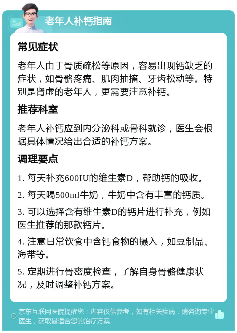 老年人补钙指南 常见症状 老年人由于骨质疏松等原因，容易出现钙缺乏的症状，如骨骼疼痛、肌肉抽搐、牙齿松动等。特别是肾虚的老年人，更需要注意补钙。 推荐科室 老年人补钙应到内分泌科或骨科就诊，医生会根据具体情况给出合适的补钙方案。 调理要点 1. 每天补充600IU的维生素D，帮助钙的吸收。 2. 每天喝500ml牛奶，牛奶中含有丰富的钙质。 3. 可以选择含有维生素D的钙片进行补充，例如医生推荐的那款钙片。 4. 注意日常饮食中含钙食物的摄入，如豆制品、海带等。 5. 定期进行骨密度检查，了解自身骨骼健康状况，及时调整补钙方案。