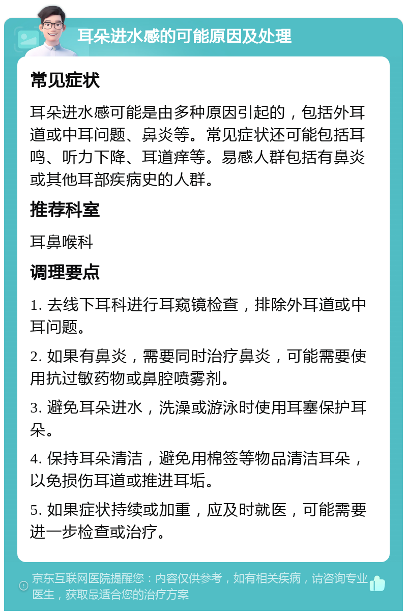 耳朵进水感的可能原因及处理 常见症状 耳朵进水感可能是由多种原因引起的，包括外耳道或中耳问题、鼻炎等。常见症状还可能包括耳鸣、听力下降、耳道痒等。易感人群包括有鼻炎或其他耳部疾病史的人群。 推荐科室 耳鼻喉科 调理要点 1. 去线下耳科进行耳窥镜检查，排除外耳道或中耳问题。 2. 如果有鼻炎，需要同时治疗鼻炎，可能需要使用抗过敏药物或鼻腔喷雾剂。 3. 避免耳朵进水，洗澡或游泳时使用耳塞保护耳朵。 4. 保持耳朵清洁，避免用棉签等物品清洁耳朵，以免损伤耳道或推进耳垢。 5. 如果症状持续或加重，应及时就医，可能需要进一步检查或治疗。