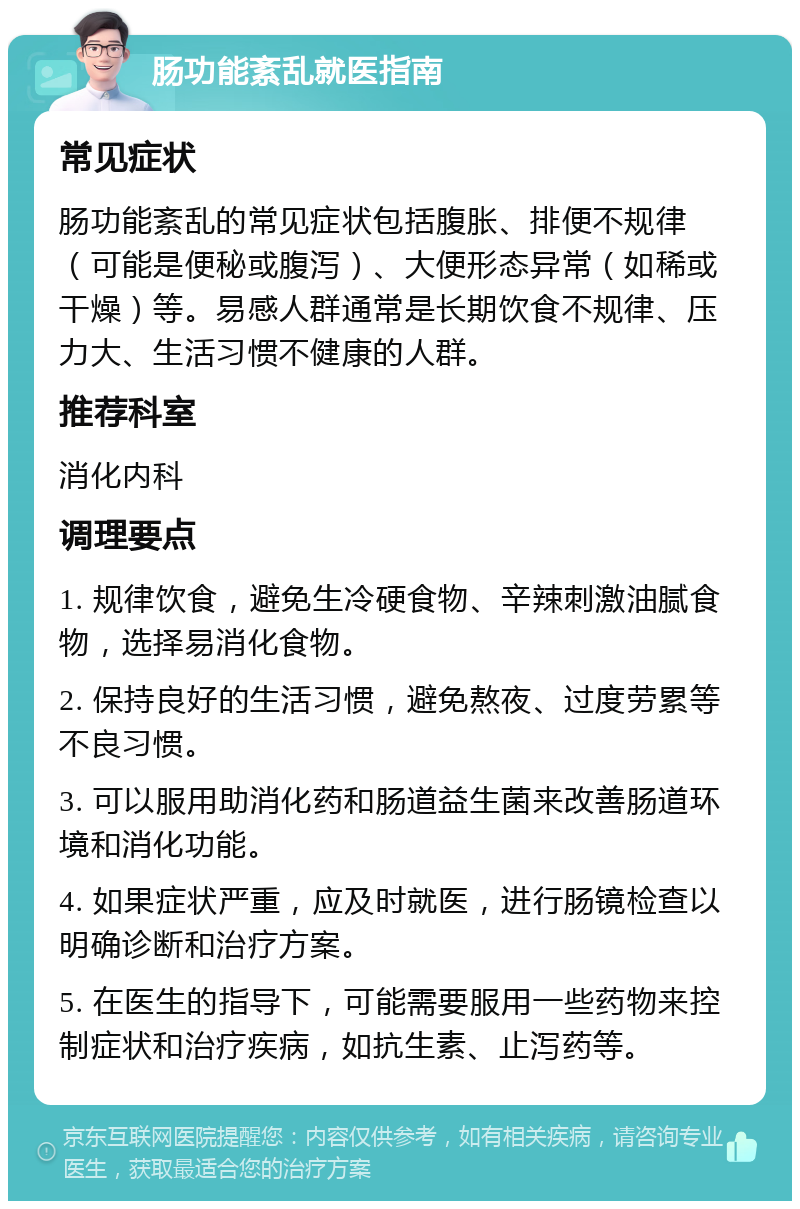 肠功能紊乱就医指南 常见症状 肠功能紊乱的常见症状包括腹胀、排便不规律（可能是便秘或腹泻）、大便形态异常（如稀或干燥）等。易感人群通常是长期饮食不规律、压力大、生活习惯不健康的人群。 推荐科室 消化内科 调理要点 1. 规律饮食，避免生冷硬食物、辛辣刺激油腻食物，选择易消化食物。 2. 保持良好的生活习惯，避免熬夜、过度劳累等不良习惯。 3. 可以服用助消化药和肠道益生菌来改善肠道环境和消化功能。 4. 如果症状严重，应及时就医，进行肠镜检查以明确诊断和治疗方案。 5. 在医生的指导下，可能需要服用一些药物来控制症状和治疗疾病，如抗生素、止泻药等。