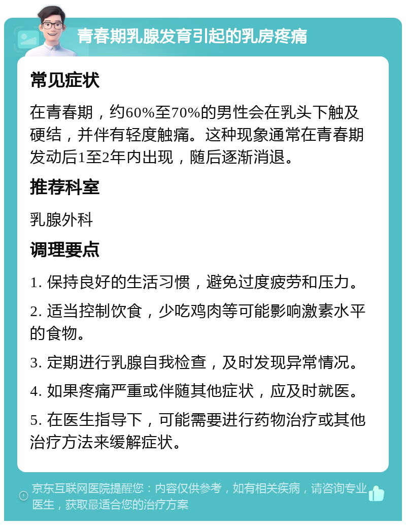 青春期乳腺发育引起的乳房疼痛 常见症状 在青春期，约60%至70%的男性会在乳头下触及硬结，并伴有轻度触痛。这种现象通常在青春期发动后1至2年内出现，随后逐渐消退。 推荐科室 乳腺外科 调理要点 1. 保持良好的生活习惯，避免过度疲劳和压力。 2. 适当控制饮食，少吃鸡肉等可能影响激素水平的食物。 3. 定期进行乳腺自我检查，及时发现异常情况。 4. 如果疼痛严重或伴随其他症状，应及时就医。 5. 在医生指导下，可能需要进行药物治疗或其他治疗方法来缓解症状。