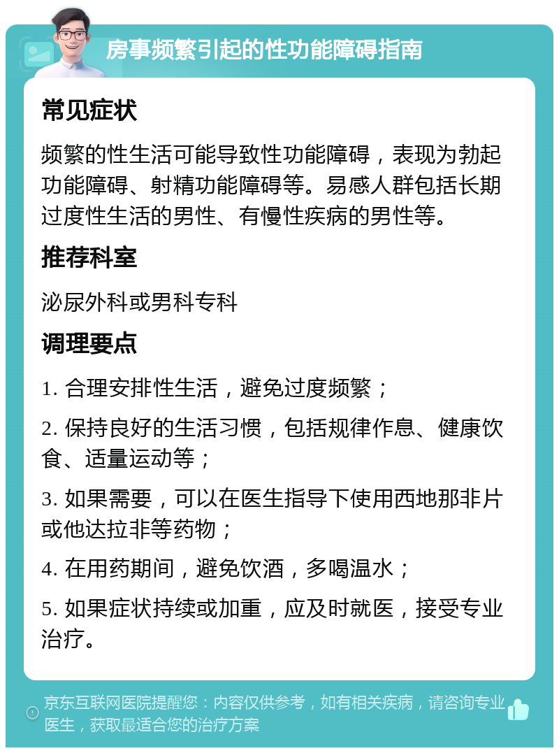 房事频繁引起的性功能障碍指南 常见症状 频繁的性生活可能导致性功能障碍，表现为勃起功能障碍、射精功能障碍等。易感人群包括长期过度性生活的男性、有慢性疾病的男性等。 推荐科室 泌尿外科或男科专科 调理要点 1. 合理安排性生活，避免过度频繁； 2. 保持良好的生活习惯，包括规律作息、健康饮食、适量运动等； 3. 如果需要，可以在医生指导下使用西地那非片或他达拉非等药物； 4. 在用药期间，避免饮酒，多喝温水； 5. 如果症状持续或加重，应及时就医，接受专业治疗。