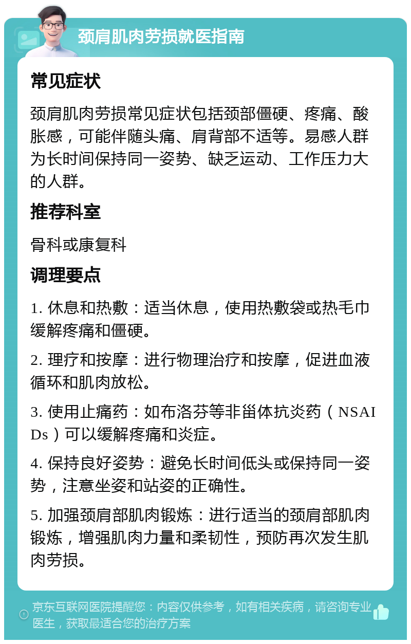 颈肩肌肉劳损就医指南 常见症状 颈肩肌肉劳损常见症状包括颈部僵硬、疼痛、酸胀感，可能伴随头痛、肩背部不适等。易感人群为长时间保持同一姿势、缺乏运动、工作压力大的人群。 推荐科室 骨科或康复科 调理要点 1. 休息和热敷：适当休息，使用热敷袋或热毛巾缓解疼痛和僵硬。 2. 理疗和按摩：进行物理治疗和按摩，促进血液循环和肌肉放松。 3. 使用止痛药：如布洛芬等非甾体抗炎药（NSAIDs）可以缓解疼痛和炎症。 4. 保持良好姿势：避免长时间低头或保持同一姿势，注意坐姿和站姿的正确性。 5. 加强颈肩部肌肉锻炼：进行适当的颈肩部肌肉锻炼，增强肌肉力量和柔韧性，预防再次发生肌肉劳损。