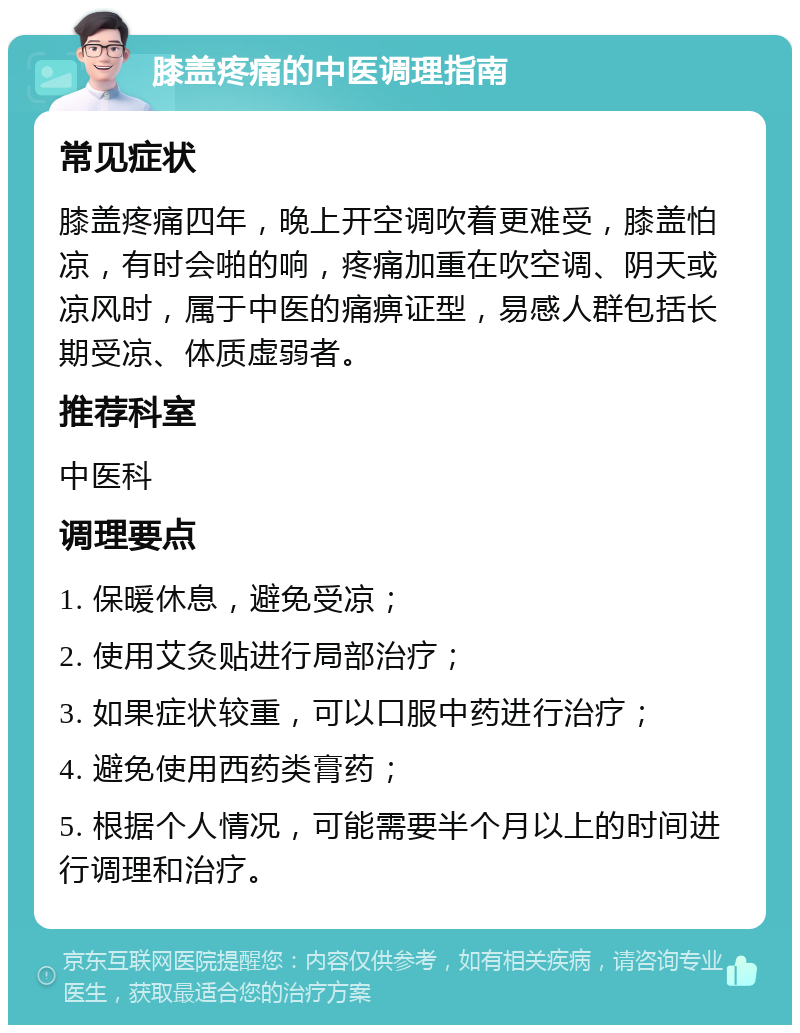 膝盖疼痛的中医调理指南 常见症状 膝盖疼痛四年，晚上开空调吹着更难受，膝盖怕凉，有时会啪的响，疼痛加重在吹空调、阴天或凉风时，属于中医的痛痹证型，易感人群包括长期受凉、体质虚弱者。 推荐科室 中医科 调理要点 1. 保暖休息，避免受凉； 2. 使用艾灸贴进行局部治疗； 3. 如果症状较重，可以口服中药进行治疗； 4. 避免使用西药类膏药； 5. 根据个人情况，可能需要半个月以上的时间进行调理和治疗。