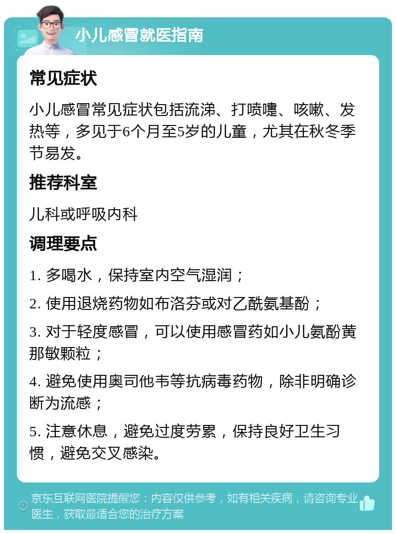 小儿感冒就医指南 常见症状 小儿感冒常见症状包括流涕、打喷嚏、咳嗽、发热等，多见于6个月至5岁的儿童，尤其在秋冬季节易发。 推荐科室 儿科或呼吸内科 调理要点 1. 多喝水，保持室内空气湿润； 2. 使用退烧药物如布洛芬或对乙酰氨基酚； 3. 对于轻度感冒，可以使用感冒药如小儿氨酚黄那敏颗粒； 4. 避免使用奥司他韦等抗病毒药物，除非明确诊断为流感； 5. 注意休息，避免过度劳累，保持良好卫生习惯，避免交叉感染。