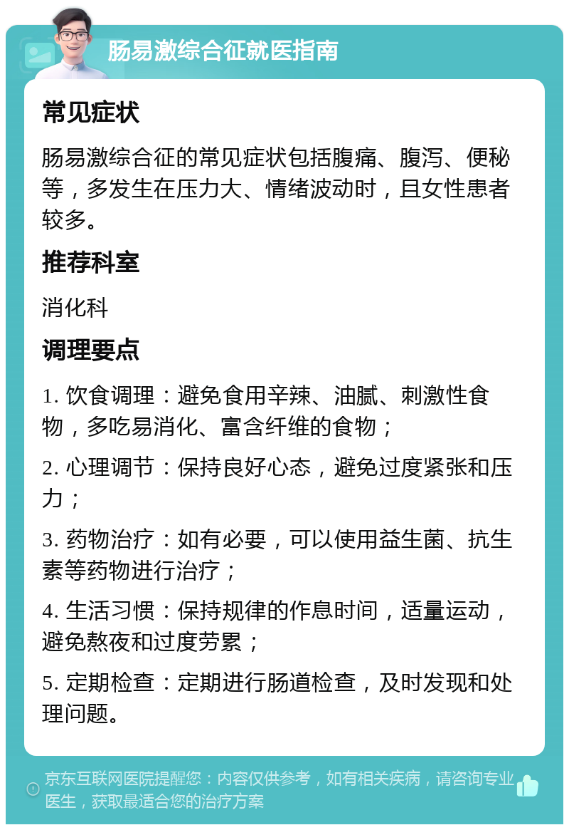 肠易激综合征就医指南 常见症状 肠易激综合征的常见症状包括腹痛、腹泻、便秘等，多发生在压力大、情绪波动时，且女性患者较多。 推荐科室 消化科 调理要点 1. 饮食调理：避免食用辛辣、油腻、刺激性食物，多吃易消化、富含纤维的食物； 2. 心理调节：保持良好心态，避免过度紧张和压力； 3. 药物治疗：如有必要，可以使用益生菌、抗生素等药物进行治疗； 4. 生活习惯：保持规律的作息时间，适量运动，避免熬夜和过度劳累； 5. 定期检查：定期进行肠道检查，及时发现和处理问题。