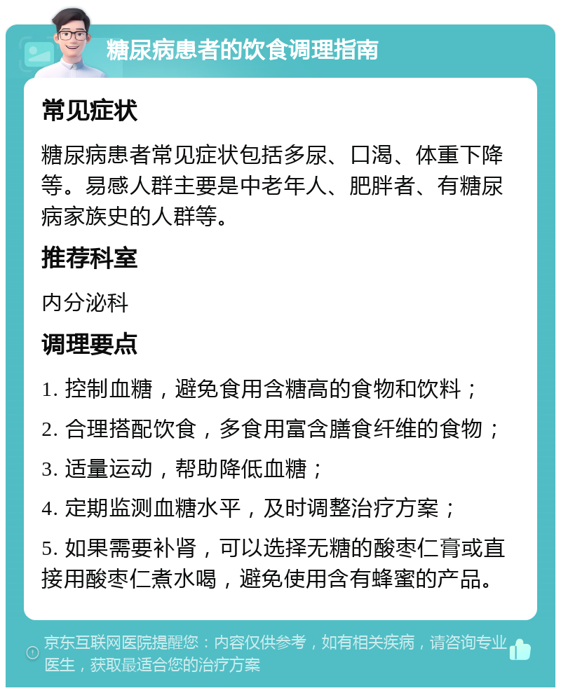 糖尿病患者的饮食调理指南 常见症状 糖尿病患者常见症状包括多尿、口渴、体重下降等。易感人群主要是中老年人、肥胖者、有糖尿病家族史的人群等。 推荐科室 内分泌科 调理要点 1. 控制血糖，避免食用含糖高的食物和饮料； 2. 合理搭配饮食，多食用富含膳食纤维的食物； 3. 适量运动，帮助降低血糖； 4. 定期监测血糖水平，及时调整治疗方案； 5. 如果需要补肾，可以选择无糖的酸枣仁膏或直接用酸枣仁煮水喝，避免使用含有蜂蜜的产品。