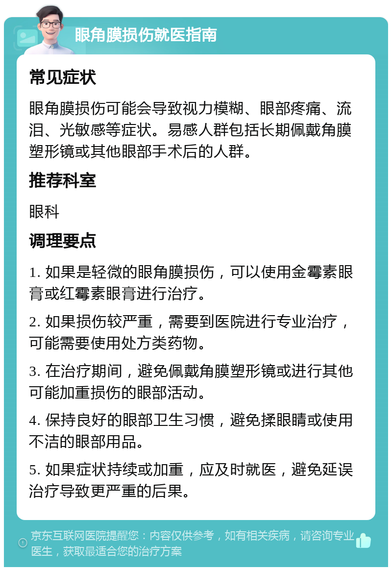 眼角膜损伤就医指南 常见症状 眼角膜损伤可能会导致视力模糊、眼部疼痛、流泪、光敏感等症状。易感人群包括长期佩戴角膜塑形镜或其他眼部手术后的人群。 推荐科室 眼科 调理要点 1. 如果是轻微的眼角膜损伤，可以使用金霉素眼膏或红霉素眼膏进行治疗。 2. 如果损伤较严重，需要到医院进行专业治疗，可能需要使用处方类药物。 3. 在治疗期间，避免佩戴角膜塑形镜或进行其他可能加重损伤的眼部活动。 4. 保持良好的眼部卫生习惯，避免揉眼睛或使用不洁的眼部用品。 5. 如果症状持续或加重，应及时就医，避免延误治疗导致更严重的后果。