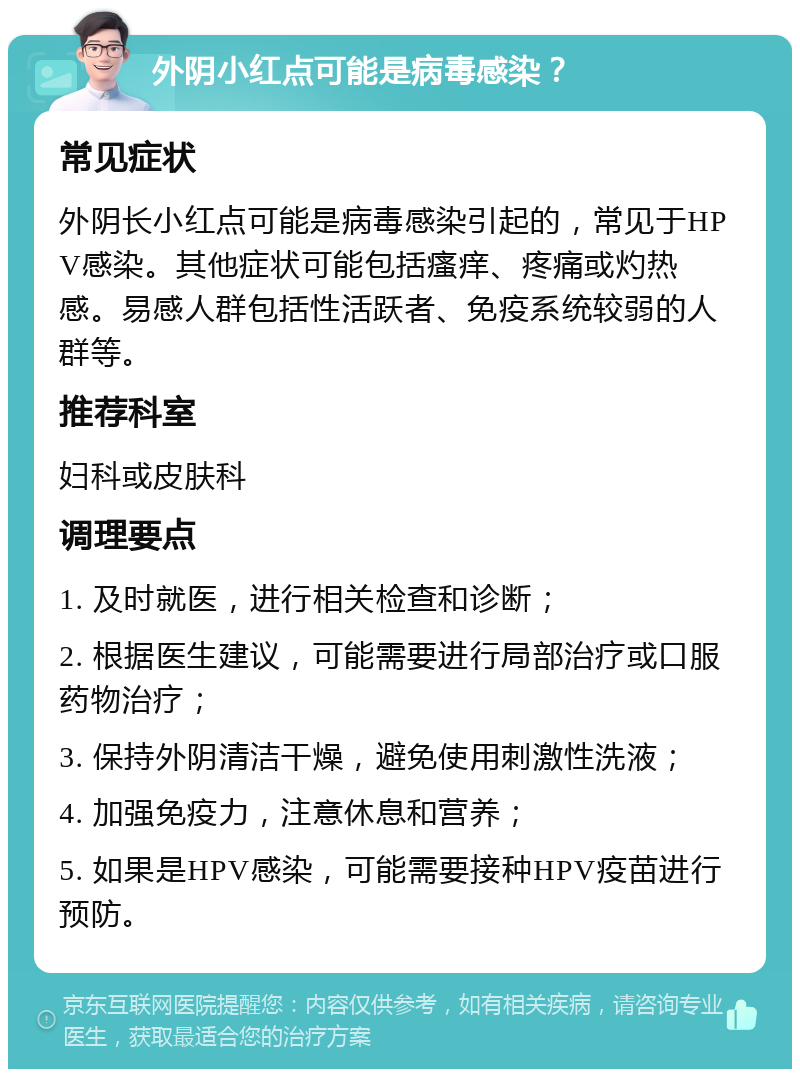 外阴小红点可能是病毒感染？ 常见症状 外阴长小红点可能是病毒感染引起的，常见于HPV感染。其他症状可能包括瘙痒、疼痛或灼热感。易感人群包括性活跃者、免疫系统较弱的人群等。 推荐科室 妇科或皮肤科 调理要点 1. 及时就医，进行相关检查和诊断； 2. 根据医生建议，可能需要进行局部治疗或口服药物治疗； 3. 保持外阴清洁干燥，避免使用刺激性洗液； 4. 加强免疫力，注意休息和营养； 5. 如果是HPV感染，可能需要接种HPV疫苗进行预防。