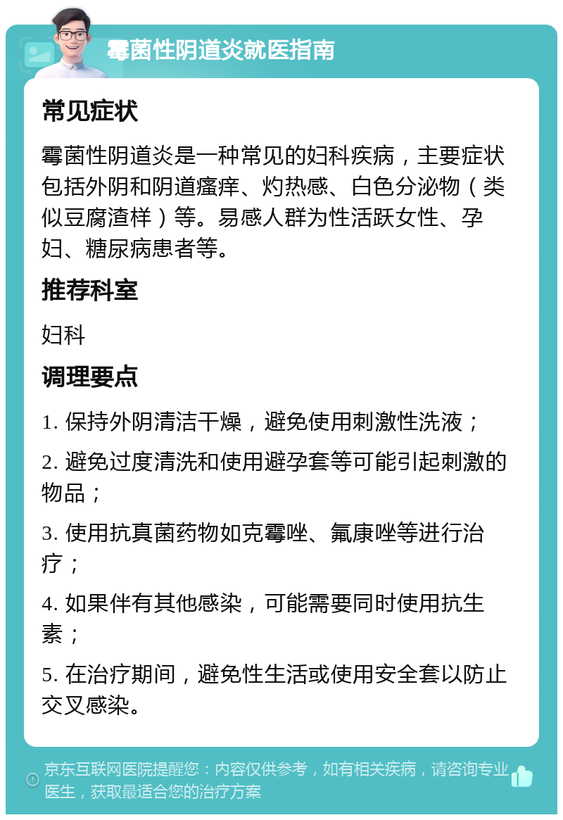 霉菌性阴道炎就医指南 常见症状 霉菌性阴道炎是一种常见的妇科疾病，主要症状包括外阴和阴道瘙痒、灼热感、白色分泌物（类似豆腐渣样）等。易感人群为性活跃女性、孕妇、糖尿病患者等。 推荐科室 妇科 调理要点 1. 保持外阴清洁干燥，避免使用刺激性洗液； 2. 避免过度清洗和使用避孕套等可能引起刺激的物品； 3. 使用抗真菌药物如克霉唑、氟康唑等进行治疗； 4. 如果伴有其他感染，可能需要同时使用抗生素； 5. 在治疗期间，避免性生活或使用安全套以防止交叉感染。