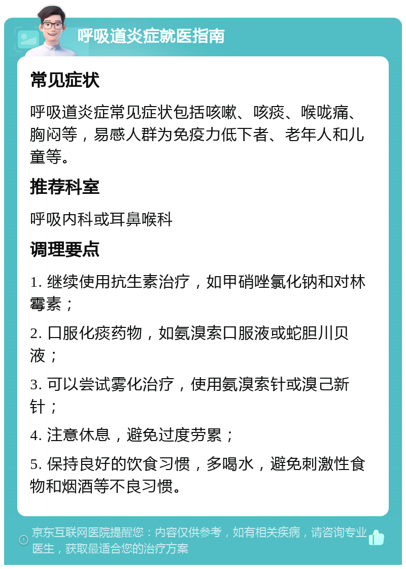 呼吸道炎症就医指南 常见症状 呼吸道炎症常见症状包括咳嗽、咳痰、喉咙痛、胸闷等，易感人群为免疫力低下者、老年人和儿童等。 推荐科室 呼吸内科或耳鼻喉科 调理要点 1. 继续使用抗生素治疗，如甲硝唑氯化钠和对林霉素； 2. 口服化痰药物，如氨溴索口服液或蛇胆川贝液； 3. 可以尝试雾化治疗，使用氨溴索针或溴己新针； 4. 注意休息，避免过度劳累； 5. 保持良好的饮食习惯，多喝水，避免刺激性食物和烟酒等不良习惯。