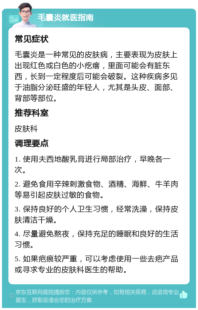 毛囊炎就医指南 常见症状 毛囊炎是一种常见的皮肤病，主要表现为皮肤上出现红色或白色的小疙瘩，里面可能会有脏东西，长到一定程度后可能会破裂。这种疾病多见于油脂分泌旺盛的年轻人，尤其是头皮、面部、背部等部位。 推荐科室 皮肤科 调理要点 1. 使用夫西地酸乳膏进行局部治疗，早晚各一次。 2. 避免食用辛辣刺激食物、酒精、海鲜、牛羊肉等易引起皮肤过敏的食物。 3. 保持良好的个人卫生习惯，经常洗澡，保持皮肤清洁干燥。 4. 尽量避免熬夜，保持充足的睡眠和良好的生活习惯。 5. 如果疤痕较严重，可以考虑使用一些去疤产品或寻求专业的皮肤科医生的帮助。