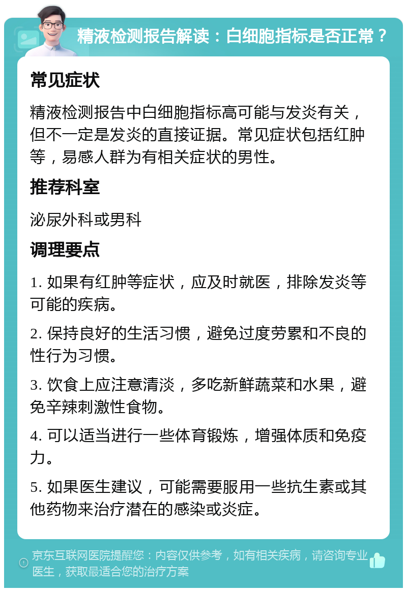 精液检测报告解读：白细胞指标是否正常？ 常见症状 精液检测报告中白细胞指标高可能与发炎有关，但不一定是发炎的直接证据。常见症状包括红肿等，易感人群为有相关症状的男性。 推荐科室 泌尿外科或男科 调理要点 1. 如果有红肿等症状，应及时就医，排除发炎等可能的疾病。 2. 保持良好的生活习惯，避免过度劳累和不良的性行为习惯。 3. 饮食上应注意清淡，多吃新鲜蔬菜和水果，避免辛辣刺激性食物。 4. 可以适当进行一些体育锻炼，增强体质和免疫力。 5. 如果医生建议，可能需要服用一些抗生素或其他药物来治疗潜在的感染或炎症。