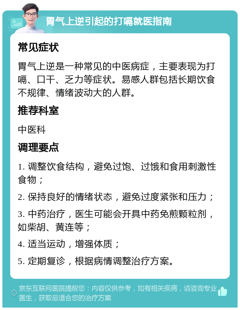 胃气上逆引起的打嗝就医指南 常见症状 胃气上逆是一种常见的中医病症，主要表现为打嗝、口干、乏力等症状。易感人群包括长期饮食不规律、情绪波动大的人群。 推荐科室 中医科 调理要点 1. 调整饮食结构，避免过饱、过饿和食用刺激性食物； 2. 保持良好的情绪状态，避免过度紧张和压力； 3. 中药治疗，医生可能会开具中药免煎颗粒剂，如柴胡、黄连等； 4. 适当运动，增强体质； 5. 定期复诊，根据病情调整治疗方案。