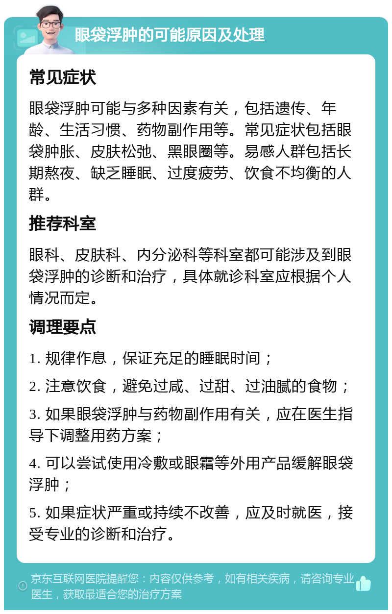 眼袋浮肿的可能原因及处理 常见症状 眼袋浮肿可能与多种因素有关，包括遗传、年龄、生活习惯、药物副作用等。常见症状包括眼袋肿胀、皮肤松弛、黑眼圈等。易感人群包括长期熬夜、缺乏睡眠、过度疲劳、饮食不均衡的人群。 推荐科室 眼科、皮肤科、内分泌科等科室都可能涉及到眼袋浮肿的诊断和治疗，具体就诊科室应根据个人情况而定。 调理要点 1. 规律作息，保证充足的睡眠时间； 2. 注意饮食，避免过咸、过甜、过油腻的食物； 3. 如果眼袋浮肿与药物副作用有关，应在医生指导下调整用药方案； 4. 可以尝试使用冷敷或眼霜等外用产品缓解眼袋浮肿； 5. 如果症状严重或持续不改善，应及时就医，接受专业的诊断和治疗。