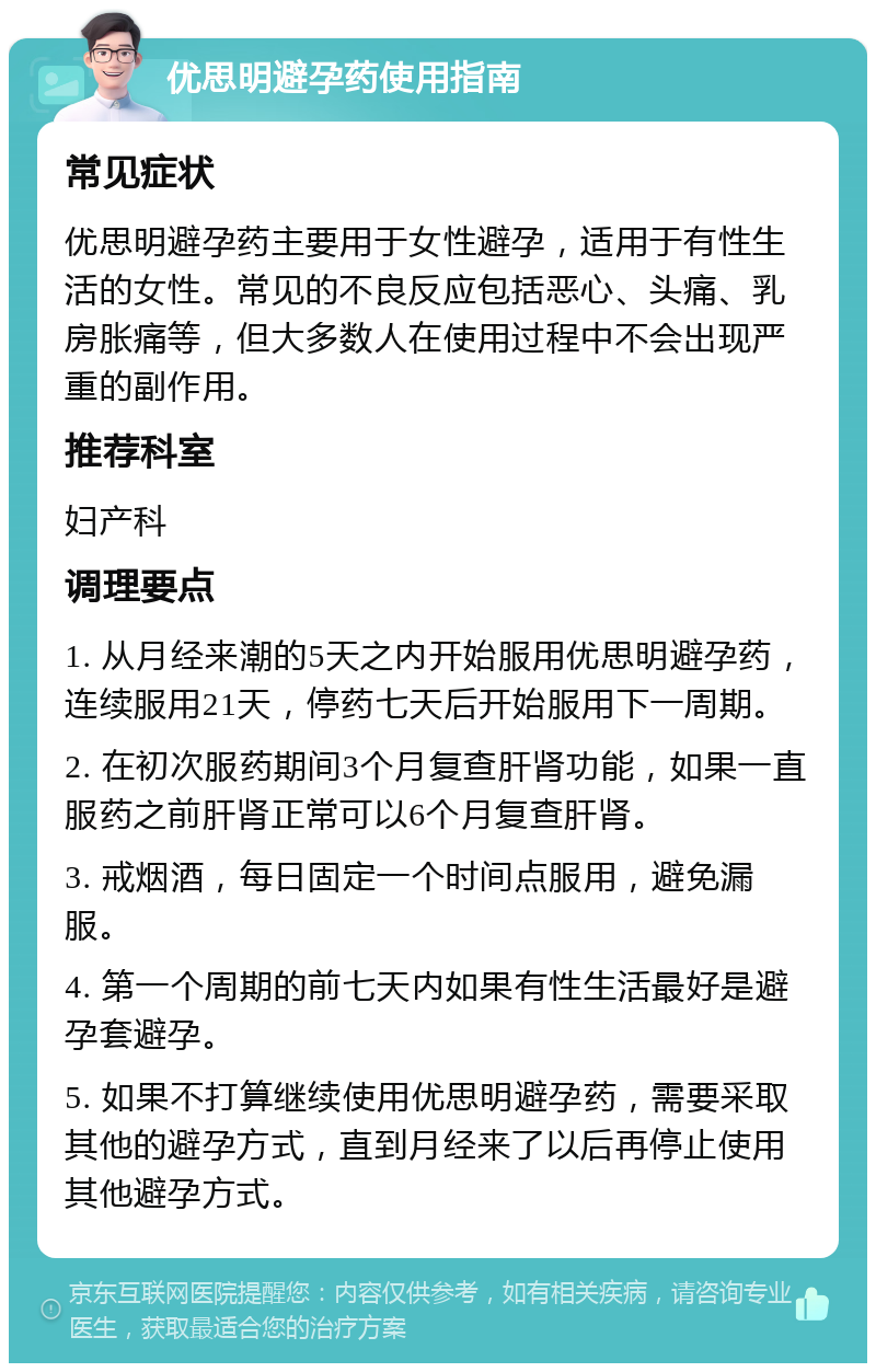 优思明避孕药使用指南 常见症状 优思明避孕药主要用于女性避孕，适用于有性生活的女性。常见的不良反应包括恶心、头痛、乳房胀痛等，但大多数人在使用过程中不会出现严重的副作用。 推荐科室 妇产科 调理要点 1. 从月经来潮的5天之内开始服用优思明避孕药，连续服用21天，停药七天后开始服用下一周期。 2. 在初次服药期间3个月复查肝肾功能，如果一直服药之前肝肾正常可以6个月复查肝肾。 3. 戒烟酒，每日固定一个时间点服用，避免漏服。 4. 第一个周期的前七天内如果有性生活最好是避孕套避孕。 5. 如果不打算继续使用优思明避孕药，需要采取其他的避孕方式，直到月经来了以后再停止使用其他避孕方式。