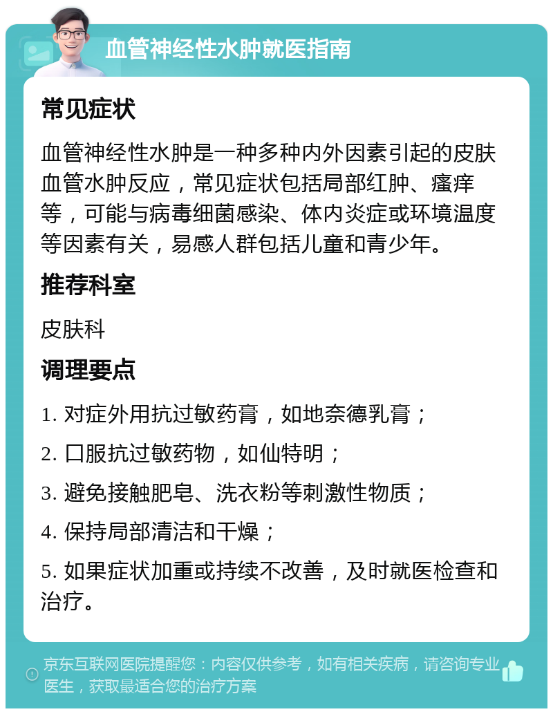 血管神经性水肿就医指南 常见症状 血管神经性水肿是一种多种内外因素引起的皮肤血管水肿反应，常见症状包括局部红肿、瘙痒等，可能与病毒细菌感染、体内炎症或环境温度等因素有关，易感人群包括儿童和青少年。 推荐科室 皮肤科 调理要点 1. 对症外用抗过敏药膏，如地奈德乳膏； 2. 口服抗过敏药物，如仙特明； 3. 避免接触肥皂、洗衣粉等刺激性物质； 4. 保持局部清洁和干燥； 5. 如果症状加重或持续不改善，及时就医检查和治疗。