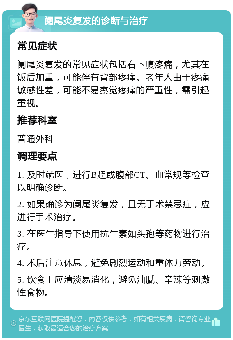 阑尾炎复发的诊断与治疗 常见症状 阑尾炎复发的常见症状包括右下腹疼痛，尤其在饭后加重，可能伴有背部疼痛。老年人由于疼痛敏感性差，可能不易察觉疼痛的严重性，需引起重视。 推荐科室 普通外科 调理要点 1. 及时就医，进行B超或腹部CT、血常规等检查以明确诊断。 2. 如果确诊为阑尾炎复发，且无手术禁忌症，应进行手术治疗。 3. 在医生指导下使用抗生素如头孢等药物进行治疗。 4. 术后注意休息，避免剧烈运动和重体力劳动。 5. 饮食上应清淡易消化，避免油腻、辛辣等刺激性食物。