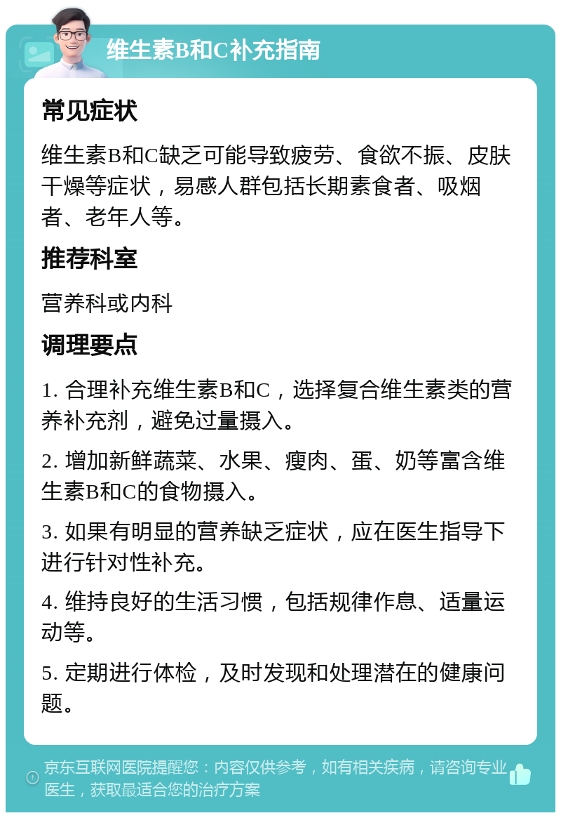 维生素B和C补充指南 常见症状 维生素B和C缺乏可能导致疲劳、食欲不振、皮肤干燥等症状，易感人群包括长期素食者、吸烟者、老年人等。 推荐科室 营养科或内科 调理要点 1. 合理补充维生素B和C，选择复合维生素类的营养补充剂，避免过量摄入。 2. 增加新鲜蔬菜、水果、瘦肉、蛋、奶等富含维生素B和C的食物摄入。 3. 如果有明显的营养缺乏症状，应在医生指导下进行针对性补充。 4. 维持良好的生活习惯，包括规律作息、适量运动等。 5. 定期进行体检，及时发现和处理潜在的健康问题。